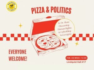 A red and white flyer with pictures of pizza on it. And the words pizza and politics. Political Science Professor Dr. Shaw will be leading a discussion Human Rights and Upholding Sovereignty. Join us in Lindquist Hall 417 on Wednesday, February 26th, at 12:30. Pizza and refreshments will be provided. Please email Dr. Middlewood (alexandra.middlewood@wichita.edu) for dietary accommodations or any questions.