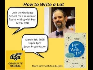 from left to right: speech bubble in top left that reads: Join the Graduate School for a session on fluent writing with Paul Silvia, PhD. In middle left another speech bubble that reads: March 4th, 2025, 12pm-1pm Zoom Presentation. Bottom left is Wichita State Graduate School Logo. Top right is an image of Paul Silvia. Bottom right is an image of his book, "How To Write A Lot." The middle bottom reads "More info: wichita.edu/pds"