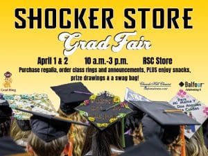 Shocker Store. Grad Fair. April 1 & 2. 10 a.m.-3 p.m. RSC Store. Purchase regalia, order class rings and announcements, PLUS enjoy snacks, prize drawings and a swag  bag!