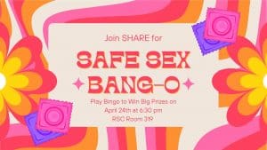 Alt Text: A vibrant, retro-themed digital flyer for SHARE’s “Safe Sex BANG-O” event. The background features bright, swirling patterns in shades of pink, orange, and yellow, with large flower shapes and colorful condom illustrations in pink and purple. The text reads: “Join SHARE for SAFE SEX BANG-O. Play Bingo to Win Big Prizes on April 24th at 6:30 pm, RSC Room 319.”