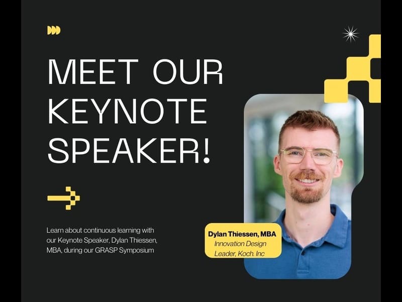 black background with yellow designs. "Meet Our Keynote Speaker!" yellow arrow pointing to a picture of Dylan Thiessen. Image captioned with "Dylan Thiessen, MBA Innovation Design Leader, Koch, Inc." bottom script stating "Learn about continuous learning with our keynote speaker, Dylan Thiessen, MBA, during our GRASP Symposium"