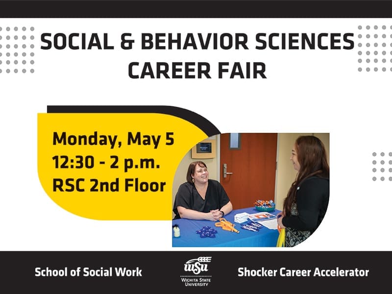 Graphic that reads, "Social & Behavioral Sciences Career Fair, Monday, May 5 12:30 - 2 p.m. RSC 2nd Floor, at the bottom is a Wichita State University logo and the organizations hosting the event, School of Social Work and Shocker Career Accelerator