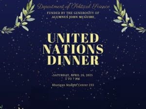 Department of Political Science, funded by the genorosity of alumnus John McGurie, the united nations dinner. saturday, april 26, 2025 5 to 7 pm. Rhatigan Student Center 233. Registration is required to attend.