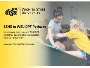 Wichita State Logo with a wheat shock coming out of the W, BSHS to WSU DPT Pathway Six reserved seats in each WSU DPT cohort for qualified BSHS graduates—your fast track to PT! www.wichita.edu/dptpathway Physical therapy student assisting a patient from a wheel chair to a treatment table.