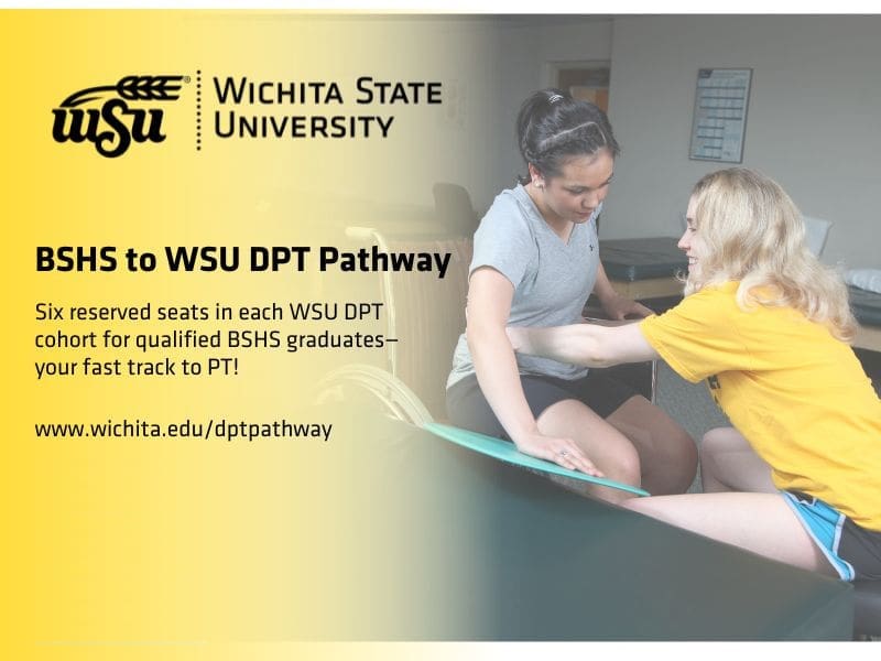 Wichita State Logo with a wheat shock coming out of the W, BSHS to WSU DPT Pathway Six reserved seats in each WSU DPT cohort for qualified BSHS graduates—your fast track to PT! www.wichita.edu/dptpathway Physical therapy student assisting a patient from a wheel chair to a treatment table.