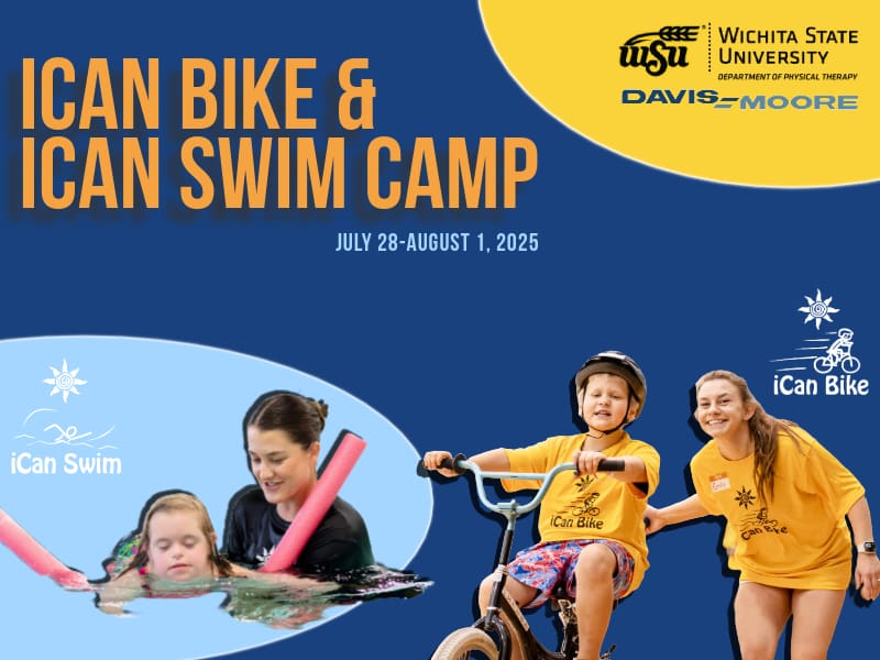 The heading reads iCan Bike & iCan Swim Camp. The subtitle contains the dates July 28 - August 1, 2025. Logos for Wichita State University Department of Physical Therapy and Davis-Moore are displayed in the upper right hand corner. In the bottom right hand corner the logo for iCan Swim is adjacent to a cut out of a young girl swimming on top of a pool noodle supported by a young lady in a black tshirt. In the bottom right hand corner the iCan Bike logo is adjacent to a cut out of a boy in a yellow shirt riding a bike. Standing next to him is a young lady also wearing a yellow tshirt.