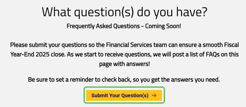Screen shot taken from the Fiscal Year End Memo web page managed by the Financial Services department. The image is asking faculty and staff to submit any questions about the Fiscal Year-End 2025 close. The image include a button that directs end user to a survey to submit their questions. The Financial Services department is going to build a frequently asked questions (FAQs) set on the page once questions are submitted.