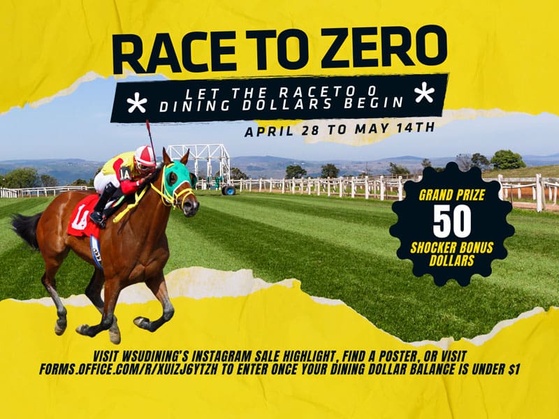 Race to Zero. Let the Race to 0 Dining Dollars Begin. April 28 to May 14. Grand Prize- 50 Shocker Bonus Dollars. Visit WSU Dining's Instagram Sale Highlight, find a poster or visit forms.office.com/r/XUIZJ6TZH to enter once your dining dollar balance is under $1