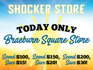 Shocker Store. Today Only. Braeburn Square Store. Spend $100, save $15! Spend $150, save $20! Spend $200, save $30!
