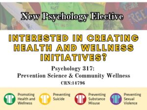 New Psychology Elective, interested in creating health and wellness initiatives? Psychology 317: Prevention Science & Community Wellness. CRN 14796. Promoting Health and Wellness, Preventing Suicide, Preventing Substance Misuse, and Preventing Sexual Violence