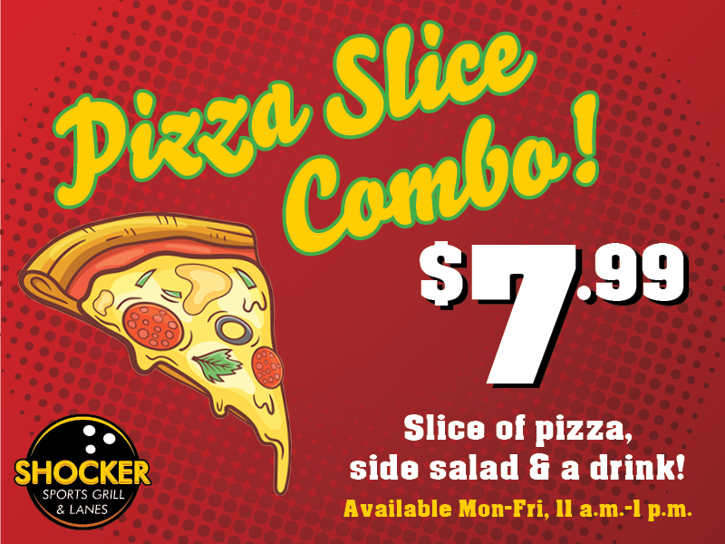 Pizza Slice Combo! $7.99. Slice of pizza, side salad and a drink! Available Mon-Fri 11 a.m.-1 p.m. Shocker Sports Grill & Lanes logo