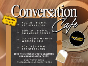 Are you looking for a way to meet others and engage in meaningful conversations with others? Join the Shockers Vote coalition for one of their upcoming Conversation Cafes. Upcoming Cafes will be held on the following dates:  August 27th-RSC Starbucks Café, 4:00-5:00 p.m. September 24th-Fairmount Coffee, 3:00-4:00 p.m. October 10th-Woolsey Hall, 11:00 a.m.-12:00 p.m. November 21st- RSC Starbucks Café, 1:00-2:00 p.m. For questions email CivicEngagement@wichita.edu or call 316-978-7016