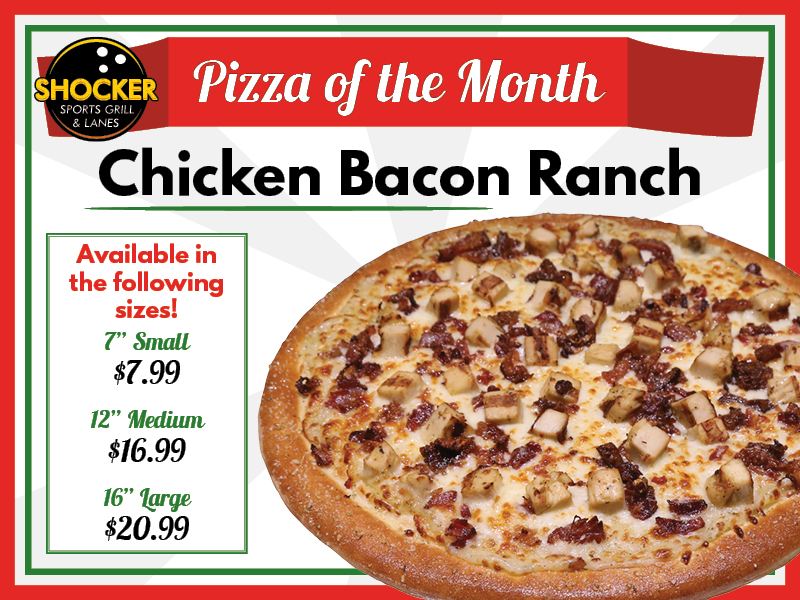 Shocker Sports Grill & Lanes logo. Pizza of the Month. Chicken Bacon Ranch. Available in the following sizes! 7" small $7.99. 12" medium $16.99. 16" large $20.99