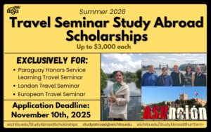 Summer 2026 Travel Seminar Study Abroad Scholarships up to $3,000 each.  Exclusively for Paraguay Honors Service Learning, London and European travel seminars.  Application deadline: November 10, 2025; More information about the programs: wichita.edu/StudyAbroadShortTerm More information about scholarships: wichita.edu/studyabroadscholarships   Contact us at: studyabroad@wichita.edu