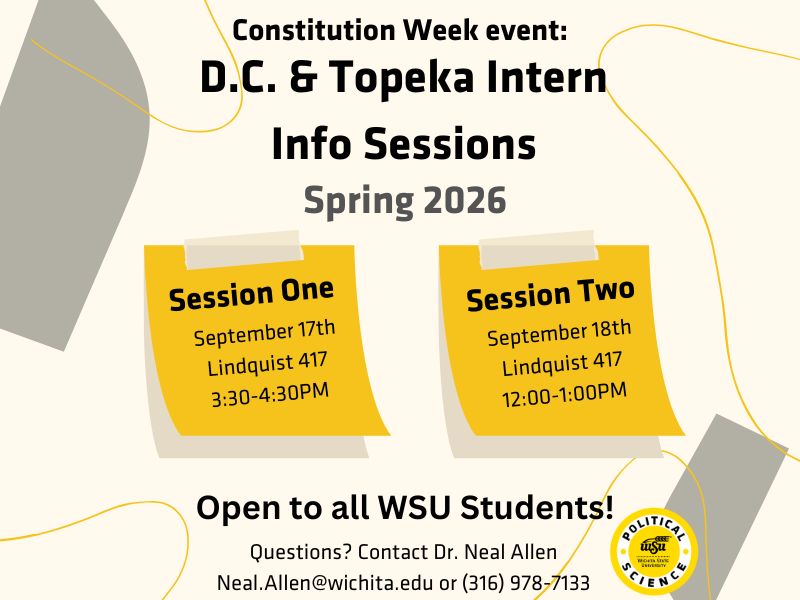 white and yellow background with the words: Constitution Week event. D.C. and Topeka Intern info sessions Spring 2026. session 1 September 17th Lindquist 417 3:30-4:30PM Session Two September 18th Lindquist 417 12:00-1:00PM Open to all WSU Students! Questions? Contact Dr. Neal Allen Neal.Allen@wichita.edu or (316) 978-7133