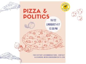 A red and white flyer with pictures of pizza on it. And the words pizza and politics. Political Science Professor Dr. Hall will be leading a discussion Global Tariffs. Join us in Lindquist Hall 417 on Wednesday, October 22, at 12:30. Pizza and refreshments will be provided. Please email Dr. Middlewood (alexandra.middlewood@wichita.edu) for dietary accommodations or any questions.