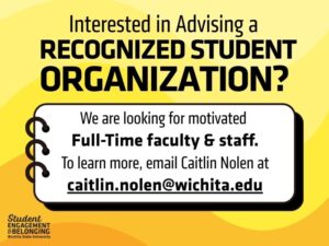 Yellow and black graphic with bold text that reads, “Interested in Advising a Recognized Student Organization?” Below, a white box with a notebook-style border says, “We are looking for motivated Full-Time faculty & staff. To learn more, email Caitlin Nolen at caitlin.nolen@wichita.edu .” In the bottom left corner is the Student Engagement & Belonging Wichita State University logo.