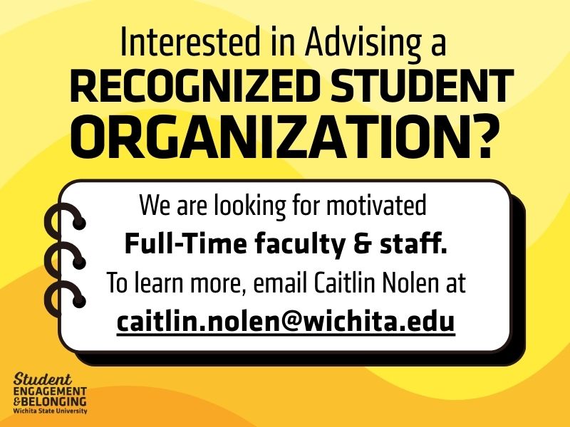Yellow and black graphic with bold text that reads, “Interested in Advising a Recognized Student Organization?” Below, a white box with a notebook-style border says, “We are looking for motivated Full-Time faculty & staff. To learn more, email Caitlin Nolen at caitlin.nolen@wichita.edu .” In the bottom left corner is the Student Engagement & Belonging Wichita State University logo.