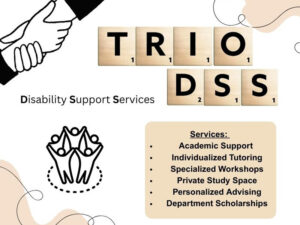 TRIO DSS is in scrabble tile letters at the top of page, with Disability Support Services spelled out beside it. At the top left corner, there is an image of 2 hands grasping each other; at the bottom left corner there is an image of a group of people in a circle holding hands. Services include academic support, individualized tutoring, specialized workshops, private study space, personalized advising, department scholarships