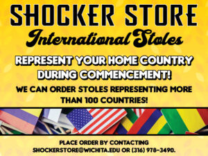 Shocker Store. International Stoles. Represent your home country during commencement! We can order stoles representing more than 100 countries! Place order by contacting shockerstore@wichita.edu or 316-978-3490