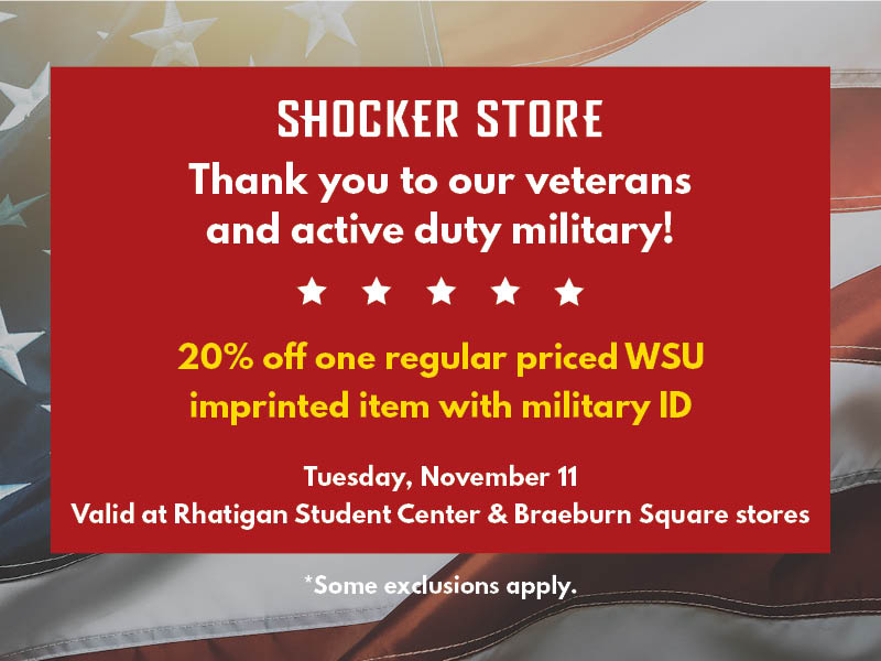 Shocker Store. Thank you to our veterans and active duty military! 20% off one regular priced WSU imprinted item with military ID. Tuesday, November 11. Valid at Rhatigan Student Center and Braeburn Square stores. Some exclusions apply