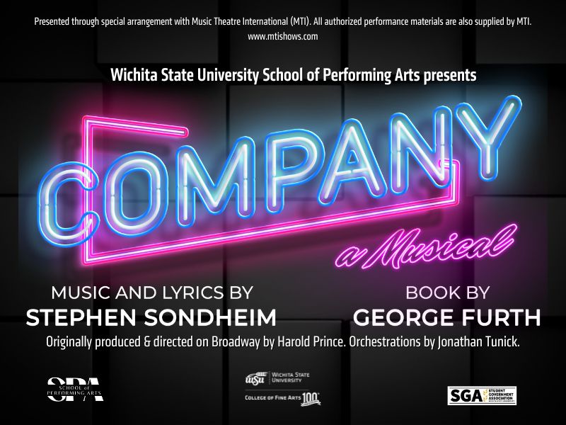Presented through special arrangement with Music Theatre International (MTI). All authorized performance materials are also supplied by MTI. www.mtishows.com Wichita State University School of Performing Arts presents "Company" a Musical with music & lyrics by Stephen Sondheim and book by George Furth. Originally produced & directed on Broadway by Harold Prince. Orchestrations by Jonathan Tunick.