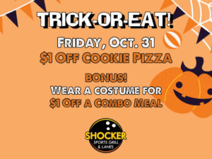 Trick-or-Eat. Friday, Oct. 31. $1 off cookie pizza. Bonus! Wear a costume for $1 off a combo meal. Shocker Sports Grill & Lanes logo