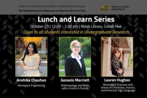 Lunch and Learn Series | October 23 | 12:00 - 1:30 pm | Ablah Library, Collab Hub | Open to all students interested in Undergraduate Research | Anshika Chauhan, Aerospace Engineering | Genesis Merriett, Anthropology and Math with a minor in French | Lauren Hughes Biomedical Sciences with minors in Chemistry, Honors, and American Sign Language | Undergraduate Research and Creative Activity Hub | Dorothy and Bill Cohen Honors College