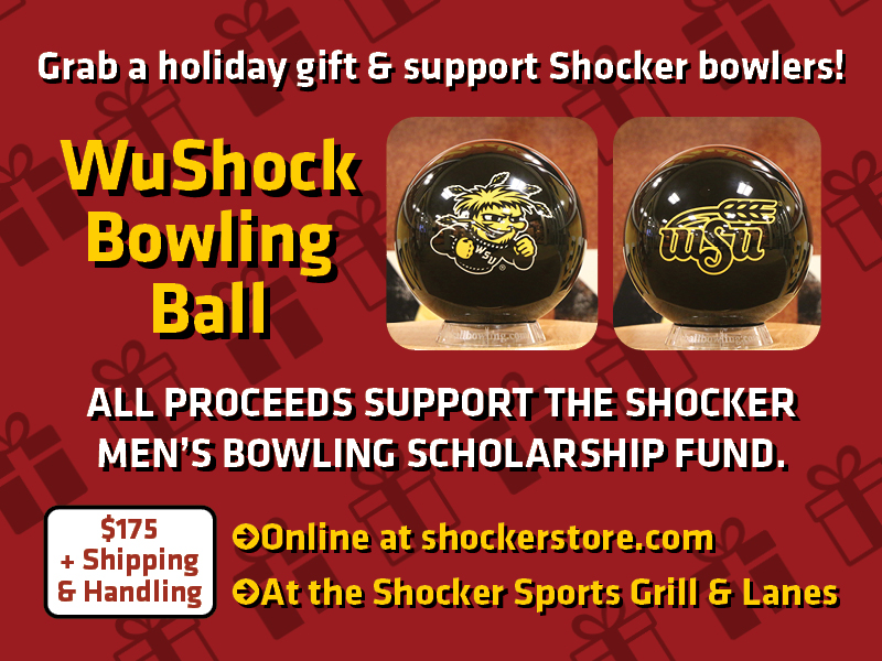 Grab a holiday gift and support Shocker bowlers! WuShock Bowling Ball. All proceeds support the Shocker Men's Bowling scholarship fund. $175 + shipping and handling. Online at shockerstore.com At the Shocker Sports Grill & Lanes