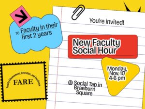 Decorative Flyer that says FARE - Office of Faculty Advancement, Retention and Excellence: To Faculty in their first 2 years; You're invited! New Faculty Social Hour, Monday, Nov. 10, 4-6 pm at Social Tap and Braeburn Square.