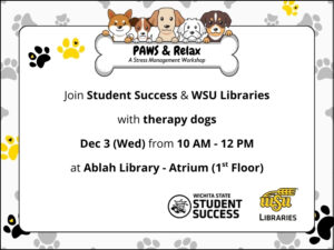 Black, yellow, and grey pawprints on white background.  PAWS & Relax: a Stress Management Workshop.  Join Student Success and WSU Libraries with therapy dogs.  Dec 3 (Wed) from 10 AM - 12 PM.  At Ablah Library - Atrium (1st Floor).  Logos: Wichita State Student Success and WSU Libraries.