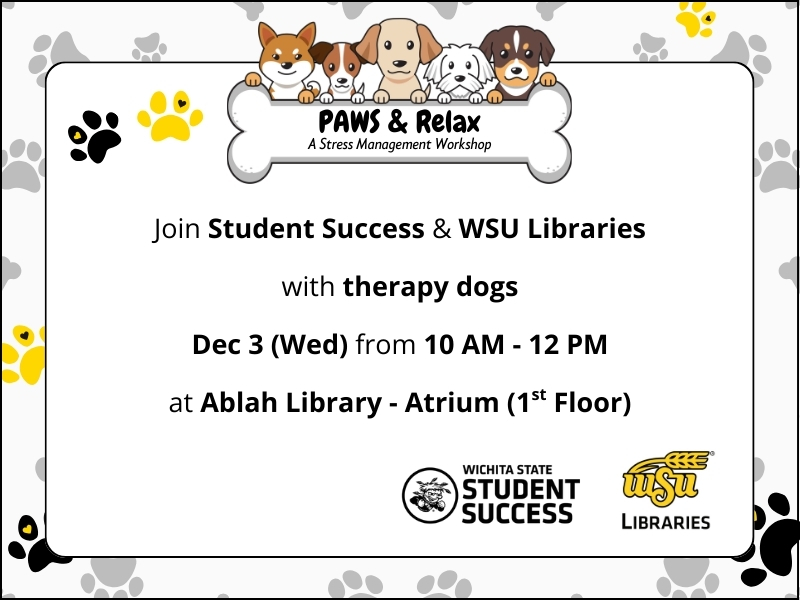 Black, yellow, and grey pawprints on white background.  PAWS & Relax: a Stress Management Workshop.  Join Student Success and WSU Libraries with therapy dogs.  Dec 3 (Wed) from 10 AM - 12 PM.  At Ablah Library - Atrium (1st Floor).  Logos: Wichita State Student Success and WSU Libraries.