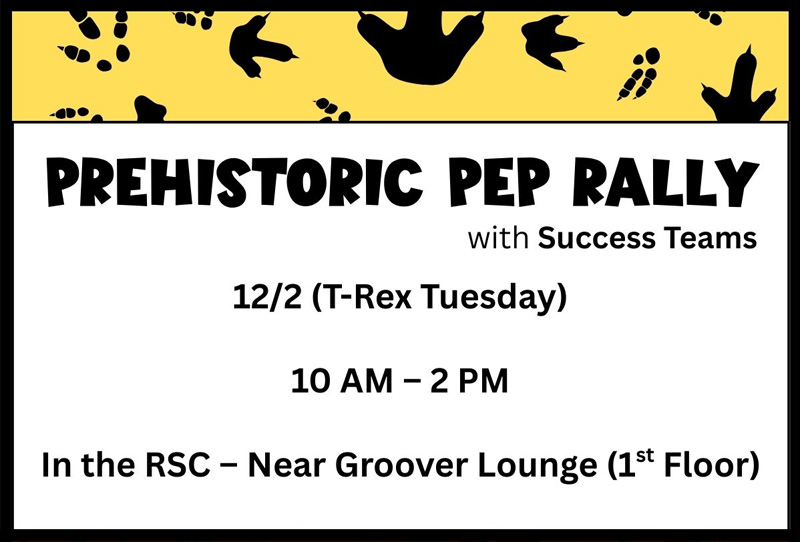 Black dinosaur tracks on a yellow background. Prehistoric Pep Rally with Success Teams. 12/2 (T-Rex Tuesday). 10 AM - 2 PM. In the RSC - Near Groover Lounge (1st Floor).