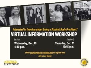 A promotional flyer for the Student Government Association’s Virtual Information Workshop about becoming Student Body President. The top portion features black-and-white photos of diverse student groups smiling and posing together. The main section of the flyer reads: “Interested in learning about being a Student Body President? Virtual Information Workshop.” Session 1 is listed as Wednesday, Dec. 10 at 4:30 p.m., and Session 2 as Thursday, Dec. 11 at 12:45 p.m. The flyer instructs attendees to email gabriel.fonseca@wichita.edu  to register and notes that the event will be held on Microsoft Teams. The bottom includes the SGA General Election branding and the SGA seal.
