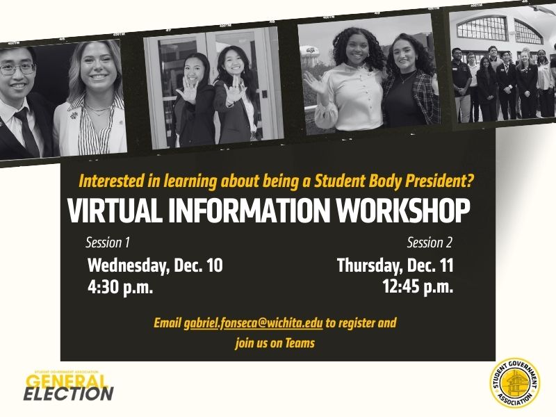 A promotional flyer for the Student Government Association’s Virtual Information Workshop about becoming Student Body President. The top portion features black-and-white photos of diverse student groups smiling and posing together. The main section of the flyer reads: “Interested in learning about being a Student Body President? Virtual Information Workshop.” Session 1 is listed as Wednesday, Dec. 10 at 4:30 p.m., and Session 2 as Thursday, Dec. 11 at 12:45 p.m. The flyer instructs attendees to email gabriel.fonseca@wichita.edu  to register and notes that the event will be held on Microsoft Teams. The bottom includes the SGA General Election branding and the SGA seal.
