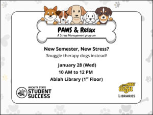 PAWS & Relax: a stress management program.  New semester, new stress?  Snuggle therapy dogs instead!  January 28 (Wed).  10 AM to 12 PM.  Ablah Library (1st Floor).  Hosted by Student Success and WSU Libraries.