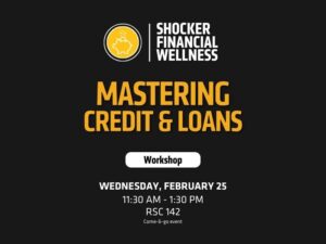 Header/Logo: At the top, there’s a logo with a piggy bank icon and the text “SHOCKER FINANCIAL WELLNESS,” indicating the sponsoring organization.  Main Title: Large, bold yellow text reads “Mastering Credit and Loans”, which is the theme of the workshop.  Subheading: A white button-style graphic below the title contains the word “Workshop”.  Listed at the bottom in white text:  Date: Wednesday, February 25  Time: 11:30 AM – 1:30 PM  Location: RSC 142  Format: Come-&-go event