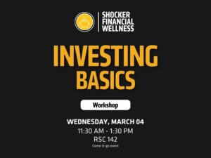 Header/Logo: At the top, there’s a logo with a piggy bank icon and the text “SHOCKER FINANCIAL WELLNESS,” indicating the sponsoring organization.  Main Title: Large, bold yellow text reads “Investing Basics”, which is the theme of the workshop.  Subheading: A white button-style graphic below the title contains the word “Workshop”.  Listed at the bottom in white text:  Date: Wednesday, March 4 Time: 11:30 AM – 1:30 PM  Location: RSC 142  Format: Come-&-go event