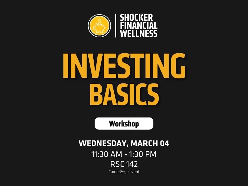 Header/Logo: At the top, there’s a logo with a piggy bank icon and the text “SHOCKER FINANCIAL WELLNESS,” indicating the sponsoring organization.  Main Title: Large, bold yellow text reads “Investing Basics”, which is the theme of the workshop.  Subheading: A white button-style graphic below the title contains the word “Workshop”.  Listed at the bottom in white text:  Date: Wednesday, March 4 Time: 11:30 AM – 1:30 PM  Location: RSC 142  Format: Come-&-go event