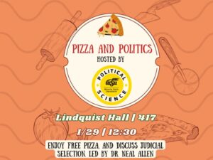 Orange background with pizza stuff in it. With the text pizza and politics hosted by Political Science Department. Lindquist Hall | 417 1/29 | 12:30 enjoy free pizza, and discuss judicial selection. Led by Dr. Neal Allen