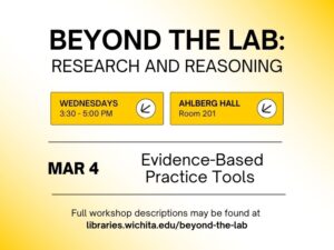 Beyond the Lab: Research and Reasoning, Wednesdays 3:30-5:30 PM, Ahlberg Hall Room 201, March 4, Evidence-Based Practice Tools, Full workshop descriptions may be found at libraries.wichita.edu/beyond-the-lab