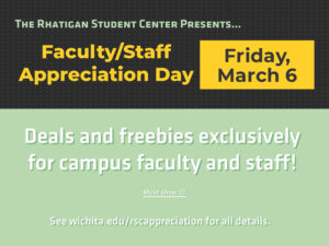 The Rhatigan Student Center presents... Faculty/Staff Appreciation Day. Friday, March 6. Deals and freebies exclusively for campus faculty and staff. Must show ID. See wichita.edu/rscappreciation for all details.