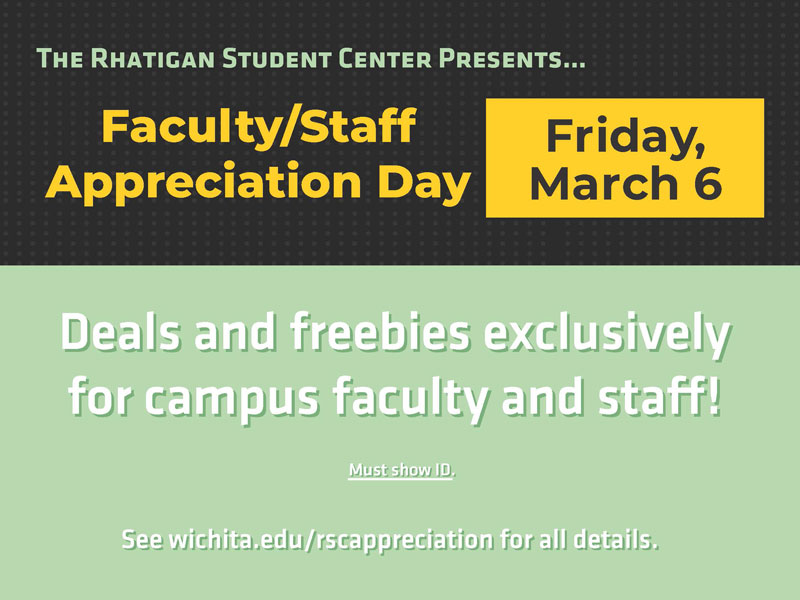The Rhatigan Student Center presents... Faculty/Staff Appreciation Day. Friday, March 6. Deals and freebies exclusively for campus faculty and staff. Must show ID. See wichita.edu/rscappreciation for all details.