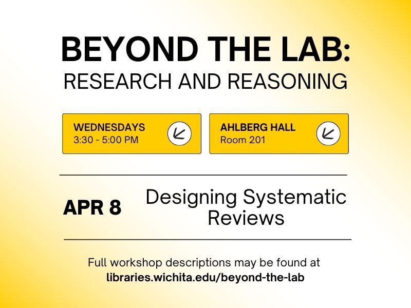 Beyond the Lab: Research and Reasoning, Wednesdays 3:30-5:30 PM, Ahlberg Hall Room 201, April 8, Designing Systematic Reviews, Full workshop descriptions may be found at libraries.wichita.edu/beyond-the-lab