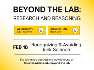 Beyond the Lab: Research and Reasoning, Wednesdays 3:30-5:00PM, Ahlberg Hall, Room 201, Feb 18 Recognizing and Avoiding Junk Science, Full workshop descriptions may be found at libraries.wichita.edu/beyond-the-lab