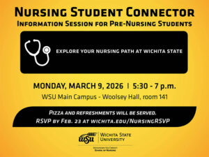 Nursing Student Connector. Information Session for Pre-Nursing Students explore your nursing path at Wichita State. Monday, March 9, 2026 I 5:30 - 7 p.m. WSU Main Campus - Woolsey Hall, room 141. Pizza and refreshments will be served. RSVP by Feb. 23 at wichita.edu/NursingRSVP