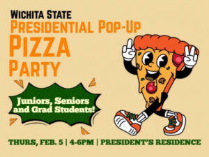 Wichita State Presidential Pop-up Pizza Party for juniors, seniors and graduate students. Thursday, February 5 from 4 - 6 p.m. at the President's Residence.