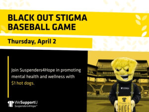 BLACK OUT STIGMA BASEBALL GAME, Thursday, April 2. Join Suspenders4Hope in promoting mental health and wellness with $1 hot dogs.