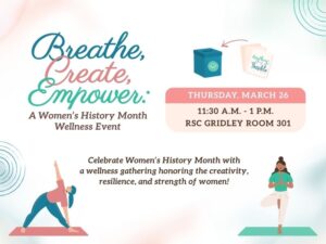 Thursday, March 26, 11:30 am - 1:00 Pm RSC Gridley Room 301: Celebrate Women's History Month with a wellness gathering honoring the creativity, resilience, and strength of women. Unwind with a Breath Yoga session conducted by Through Breath Yoga and express yourself by creating a Positive Intentions Box with Soul Verse Collective, LLC. This experience focuses on mindfulness, stress reduction, and reflection. Light snacks provided. 