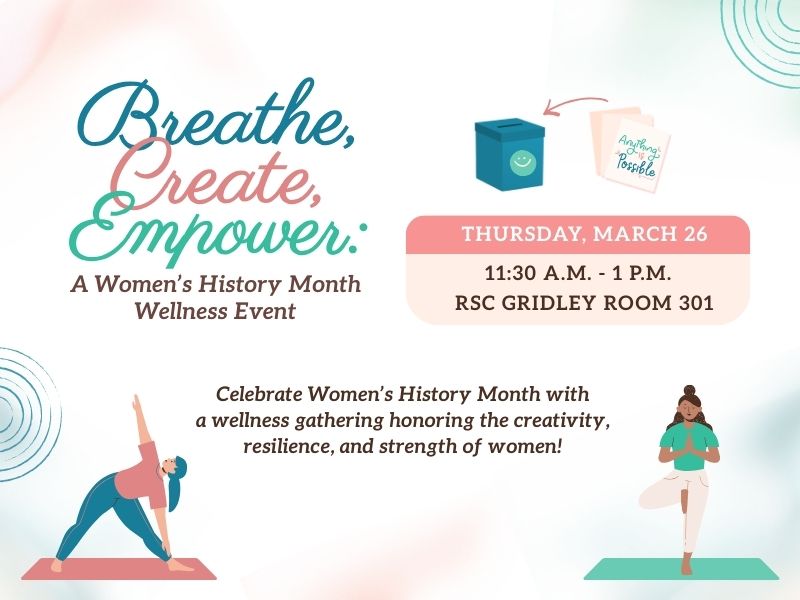 Thursday, March 26, 11:30 am - 1:00 Pm RSC Gridley Room 301: Celebrate Women's History Month with a wellness gathering honoring the creativity, resilience, and strength of women. Unwind with a Breath Yoga session conducted by Through Breath Yoga and express yourself by creating a Positive Intentions Box with Soul Verse Collective, LLC. This experience focuses on mindfulness, stress reduction, and reflection. Light snacks provided. 